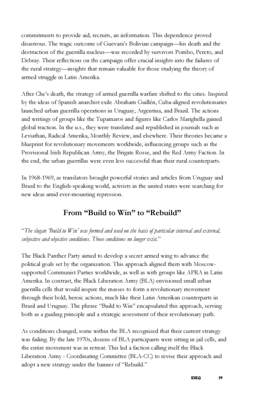 commitments to provide sid, recauits, an information. This dependence proved disasteous. The teagic outcome of Guevan’s Bolivian cumpaign—his dearh and the. destruction of the guerslla nucleus—was secorded by survivors Pombo, Pereto, and Debeay. Thei reflections on ths campaign offer crucialinsights into the filures of the cural straregy—insights that semain valuable for those srudying the theory of amed struggle in Latin Amerks Afer Che’s death, the stategy of armed guerilla wasfare shified to the cites. Inspired by the ideas of Spanish anarchist exile Abraham Gullén, Cuba-sligned revolutionaries launched ueban gersla operations in Uragusy, Argenting, and Beasil. The actions and writings of groups like the Tupamaros and figureslike Carlos Marighella gined global traction. In the w.s.,they were translated and republished in jouenals such as Leviathan, Radical Amerika, Monthly Revier, and elsewhere. Their theories became 1 blueprint for revolutionary movements worklwide, influencing groups such as the Provisional Irsh Republican Amny, the Brigate Rosse, and the Red Army Faction. In the end, the urban guerrlas were even less successful than thei rural counterpars In 1968-1969, as translators beowght powesful stories and asticles from Unuguay and Bl to the Bnglish-speking world, actvists in the united states were searching for new ideas amid ever mounting repression. From “Build to Win” to “Rebuild” “The sogan ‘Bl 10 W’ was formed and sed n e s of artidar el and exteral, subjctive and bjecive condiions. Those condions o ongr exit” “The Black Panther Party simed 1o develop a secet armed wing to advance the politcal gouls set by the osganization. This approach aligned them with Moscow- supported Communist Partes worldwide, 2 well 1 with groups like APRA in Latin Amerika. In contrast, the Black Liberation Army (BLA) envisioned small urban guersll cells that would inspise the masses 10 form 4 revoluionary movement through their bold, heroic actions, much like theie Latin Amerikan counterparts in Brasl and Uruguay. The phrase “Build to Win” encapsulred this approach, serving both s a guiding principle and a strategic assessment of thei revolurionasy path As conditions changed, some within the BLA recognized that their current seategy was fuiling. By the lte 19705, dozens of BLA participants were sitting i jail cels, and the entire movement was in retreat. This led a fuction callng tself the Black Libesation Aemy - Coordinating Comamitice (BLA- 10 revise theie approach and adopt a new strategy under the banner of “Rebuild.” me W